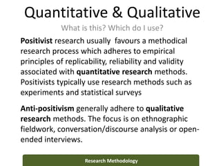 Quantitative & Qualitative
What is this? Which do I use?
Research Methodology
Positivist research usually favours a methodical
research process which adheres to empirical
principles of replicability, reliability and validity
associated with quantitative research methods.
Positivists typically use research methods such as
experiments and statistical surveys
Anti-positivism generally adhere to qualitative
research methods. The focus is on ethnographic
fieldwork, conversation/discourse analysis or open-
ended interviews.
 