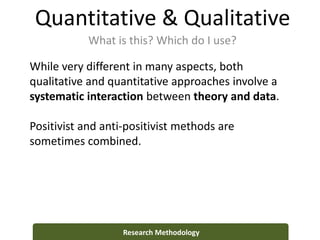 Quantitative & Qualitative
What is this? Which do I use?
Research Methodology
While very different in many aspects, both
qualitative and quantitative approaches involve a
systematic interaction between theory and data.
Positivist and anti-positivist methods are
sometimes combined.
 