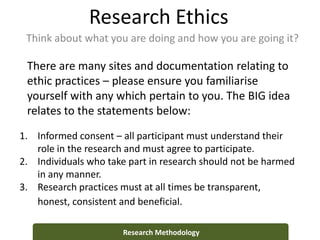Research Ethics
Think about what you are doing and how you are going it?
Research Methodology
1. Informed consent – all participant must understand their
role in the research and must agree to participate.
2. Individuals who take part in research should not be harmed
in any manner.
3. Research practices must at all times be transparent,
honest, consistent and beneficial.
There are many sites and documentation relating to
ethic practices – please ensure you familiarise
yourself with any which pertain to you. The BIG idea
relates to the statements below:
 