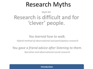 Research Myths
Introduction
Myth #3:
Research is difficult and for
‘clever’ people.
You learned how to walk.
Hybrid method of observational and participatory research
You gave a friend advice after listening to them.
Narrative and observational social research.
 