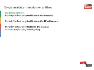 Google Analytics – Introduction to Filters
Predefined filters:
Exclude/Include only traffic from the domains
Exclude/Include only traffic from the IP addresses
Exclude/Include only traffic to the (such as
www.example.com/motorcycles).
 