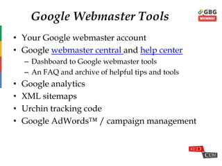 Google Webmaster Tools
• Your Google webmaster account
• Google webmaster central and help center
– Dashboard to Google webmaster tools
– An FAQ and archive of helpful tips and tools
• Google analytics
• XML sitemaps
• Urchin tracking code
• Google AdWords™ / campaign management
 