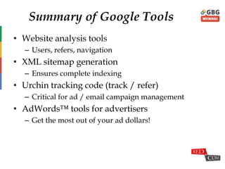 Summary of Google Tools
• Website analysis tools
– Users, refers, navigation
• XML sitemap generation
– Ensures complete indexing
• Urchin tracking code (track / refer)
– Critical for ad / email campaign management
• AdWords™ tools for advertisers
– Get the most out of your ad dollars!
 