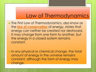 Law of Thermodynamics
 The First Law of Thermodynamics, also know as
the law of conservation of energy, states that
energy can neither be created nor destroyed.
It may change from one form to another, but
the energy in a closed system remains
constant.
 In any physical or chemical change, the total
amount of energy in the universe remains
constant, although the form of energy may
change.
 