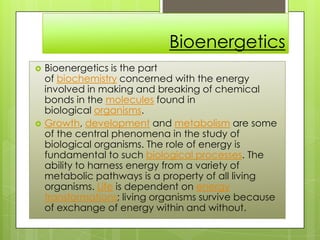 Bioenergetics
 Bioenergetics is the part
of biochemistry concerned with the energy
involved in making and breaking of chemical
bonds in the molecules found in
biological organisms.
 Growth, development and metabolism are some
of the central phenomena in the study of
biological organisms. The role of energy is
fundamental to such biological processes. The
ability to harness energy from a variety of
metabolic pathways is a property of all living
organisms. Life is dependent on energy
transformations; living organisms survive because
of exchange of energy within and without.
 