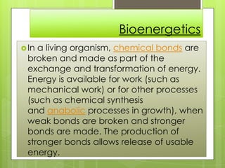 Bioenergetics
In a living organism, chemical bonds are
broken and made as part of the
exchange and transformation of energy.
Energy is available for work (such as
mechanical work) or for other processes
(such as chemical synthesis
and anabolic processes in growth), when
weak bonds are broken and stronger
bonds are made. The production of
stronger bonds allows release of usable
energy.
 