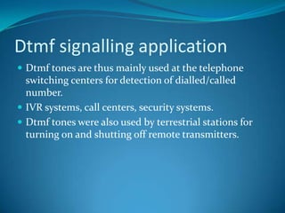Dtmf signalling application
 Dtmf tones are thus mainly used at the telephone
switching centers for detection of dialled/called
number.
 IVR systems, call centers, security systems.
 Dtmf tones were also used by terrestrial stations for
turning on and shutting off remote transmitters.
 