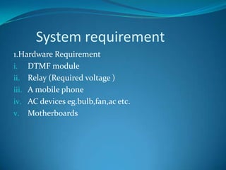 System requirement
1.Hardware Requirement
i. DTMF module
ii. Relay (Required voltage )
iii. A mobile phone
iv. AC devices eg.bulb,fan,ac etc.
v. Motherboards
 