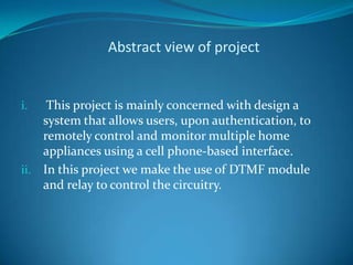 Abstract view of project
i. This project is mainly concerned with design a
system that allows users, upon authentication, to
remotely control and monitor multiple home
appliances using a cell phone-based interface.
ii. In this project we make the use of DTMF module
and relay to control the circuitry.
 