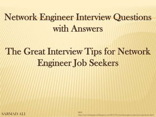 Network Engineer Interview Questions
with Answers
The Great Interview Tips for Network
Engineer Job Seekers
Reff:
http://networkingquest.blogspot.com/2011/01/network-engineer-interview-questions.htmlSARMAD ALI
 