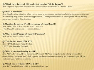 Q: Which three layers of OSI model is treated as "Media Layers"?
Ans: Physical layer, data link layer and network layer are treated as "Media Layers".
Q: What is deadlock?
Ans: Deadlock is a situation when two or more processes are waiting indefinitely for an event that can
be caused by only one of the waiting processes. The implementation of a semaphore with a waiting
queue may result in this situation.
Q: Mention the private IP address rannge of class B and C.
Ans: • For Class B: 172.16.0.0 – 172.31.255.255
• For Class C: 192.168.0.0 – 192.168.255.255
Q: What is the IP range of class C IP address?
Ans: 240.0.0.0 255.255.255.255
Q: Tell the full name: DNS, FTP
Ans: • DNS: Domain Name System
• FTP: File Transfer Protocol
Q: What is the functionality or ARP?
Ans: ARP refers to Address Resolution Protocol. ARP is a computer networking protocol for
determining a network host's link layer or hardware address when only it’s Internet Layer (IP) or
Network Layer address is known.
Q: Which one is reliable: TCP or UDP?
Ans: TCP is reliable and UDP is an unreliable service.
 