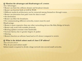 Q: Mention the advantages and disadvantages of a router.
Ans: Advantages:
• Router can limit the collision domain and broadcast domain
• Router can function both on LAN & WAN.
• Different media & architectures can be connected among themselves through router.
• Router can determine best path/route for data to reach
• the destination.
• Router can filter the broadcasts.
• For communicating different networks, routers must be used.
Disadvantage:
• Router is more expensive than any other networking devices like Hub, Bridge & Switch.
• Router only work with routable protocols.
• Routing updates consume some bandwidth.
• Increase latency due to greater degree of packet
• filtering.
• Routers function as software based and so it's slower compared to switch.
Q: What is the default subnet mask of class C IP address?
Ans: 255.255.255.0
Why do you need subnet mask?
Subnet mask is required to divide a large network into several small networks.
 