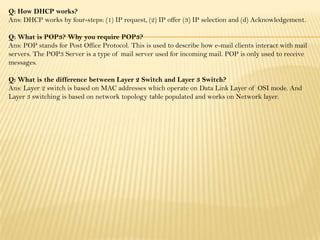 Q: How DHCP works?
Ans: DHCP works by four-steps: (1) IP request, (2) IP offer (3) IP selection and (d) Acknowledgement.
Q: What is POP3? Why you require POP3?
Ans: POP stands for Post Office Protocol. This is used to describe how e-mail clients interact with mail
servers. The POP3 Server is a type of mail server used for incoming mail. POP is only used to receive
messages.
Q: What is the difference between Layer 2 Switch and Layer 3 Switch?
Ans: Layer 2 switch is based on MAC addresses which operate on Data Link Layer of OSI mode. And
Layer 3 switching is based on network topology table populated and works on Network layer.
 