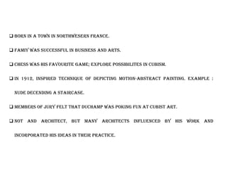  BORN IN A TOWN IN NORTHWESERN FRANCE.
 FAMIY WAS SUCCESSFUL IN BUSINESS AND ARTS.
 CHESS WAS HIS FAVOURITE GAME; EXPLORE POSSIBILITES IN CUBISM.
 IN 1912, INSPIRED TECHNIQUE OF DEPICTING MOTION-ABSTRACT PAINTING. EXAMPLE :
NUDE DECENDING A STAIRCASE.
 MEMBERS OF JURY FELT THAT DUCHAMP WAS POKING FUN AT CUBIST ART.
 Not and architect, but many architects influenced by his work and
incorporated his ideas in their practice.
 