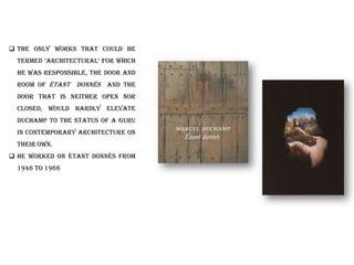  The only works that could be
termed „architectural‟ for which
he was responsible, the door and
room of Étant Donnés and the
door that is neither open nor
closed, would hardly elevate
Duchamp to the status of a guru
in contemporary architecture on
their own.
 he worked on Étant donnés from
1946 to 1966
 