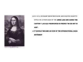  In 1919, Duchamp drew mostache and goatee graffti-
style on a postcard of the mona lisa and added the
caption “l.h.o.q.q- pronounced in French “sh eis hot in
ass”.
 It quickly became an icon of the international dada
movement
 