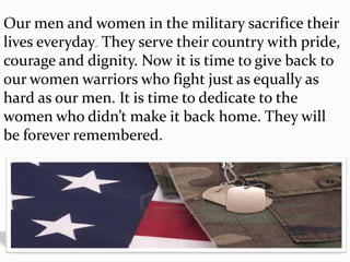 Our men and women in the military sacrifice their
lives everyday. They serve their country with pride,
courage and dignity. Now it is time to give back to
our women warriors who fight just as equally as
hard as our men. It is time to dedicate to the
women who didn’t make it back home. They will
be forever remembered.
 