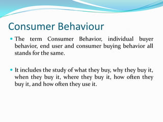Consumer Behaviour
 The term Consumer Behavior, individual buyer
behavior, end user and consumer buying behavior all
stands for the same.
 It includes the study of what they buy, why they buy it,
when they buy it, where they buy it, how often they
buy it, and how often they use it.
 