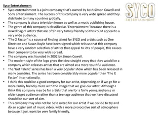 Syco Entertainment
• Syco entertainment is a joint company that’s owned by both Simon Cowell and
Sony entertainment. The success of this company is very wide spread and they
distribute to many countries globally.
• The company is also a television house as well as a music publishing house.
• The genre of this company is classified as ‘Entertainment’ because there is a
mixed bag of artists that are often very family friendly so this could appeal to a
very wide audience.
• ‘The X Factor’ is a source of finding talent for SYCO and artists such as One
Direction and Susan Boyle have been signed which tells us that this company
have a very random selection of artists that appeal to lots of people, this causes
their company to be very wide spread.
• The company was founded in 2002 by Simon Cowell.
• The modern style of the logo gives the idea straight away that they would be a
company which releases artists that are aimed at a more youthful audience.
• The ‘Got Talent’ series has been a very popular show which has been released in
many countries. The series has been considerably more popular than ‘The X
Factor’ internationally.
• I think this could be a good company for our artist, depending on if we go for a
more family friendly route with the image that we give our artist. Although I
think this company may be for artists that are for a fairly young audience or
older target audience rather than a teenage audience that we have discussed
should be our sort of aim.
• This company may also not be best suited for our artist if we decide to try and
do an edgier sort of music video, with a more provocative sort of atmosphere
because it just wont be very family friendly.
 