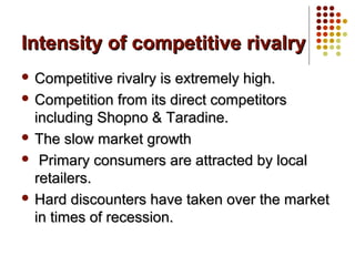 Intensity of competitive rivalryIntensity of competitive rivalry
 Competitive rivalry is extremely high.Competitive rivalry is extremely high.
 Competition from its direct competitorsCompetition from its direct competitors
including Shopno & Taradine.including Shopno & Taradine.
 The slow market growthThe slow market growth
 Primary consumers are attracted by localPrimary consumers are attracted by local
retailers.retailers.
 Hard discounters have taken over the marketHard discounters have taken over the market
in times of recession.in times of recession.
 