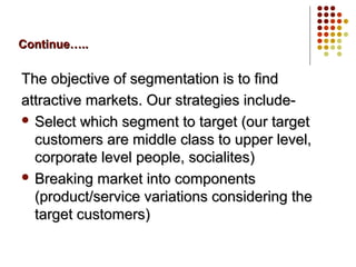 Continue…..Continue…..
The objective of segmentation is to findThe objective of segmentation is to find
attractive markets. Our strategies include-attractive markets. Our strategies include-
 Select which segment to target (our targetSelect which segment to target (our target
customers are middle class to upper level,customers are middle class to upper level,
corporate level people, socialites)corporate level people, socialites)
 Breaking market into componentsBreaking market into components
(product/service variations considering the(product/service variations considering the
target customers)target customers)
 