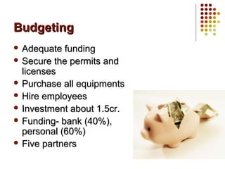BudgetingBudgeting
 Adequate fundingAdequate funding
 Secure the permits andSecure the permits and
licenseslicenses
 Purchase all equipmentsPurchase all equipments
 Hire employeesHire employees
 Investment about 1.5cr.Investment about 1.5cr.
 Funding- bank (40%),Funding- bank (40%),
personal (60%)personal (60%)
 Five partnersFive partners
 