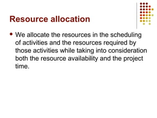 Resource allocation
 We allocate the resources in the scheduling
of activities and the resources required by
those activities while taking into consideration
both the resource availability and the project
time.
 