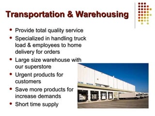 Transportation & WarehousingTransportation & Warehousing
 Provide total quality serviceProvide total quality service
 Specialized in handling truckSpecialized in handling truck
load & employees to homeload & employees to home
delivery for ordersdelivery for orders
 Large size warehouse withLarge size warehouse with
our superstoreour superstore
 Urgent products forUrgent products for
customerscustomers
 Save more products forSave more products for
increase demandsincrease demands
 Short time supplyShort time supply
 