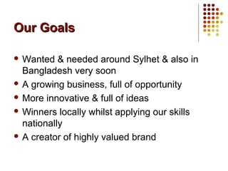 Our GoalsOur Goals
 Wanted & needed around Sylhet & also in
Bangladesh very soon
 A growing business, full of opportunity
 More innovative & full of ideas
 Winners locally whilst applying our skills
nationally
 A creator of highly valued brand
 