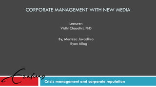 CORPORATE MANAGEMENT WITH NEW MEDIA
Crisis management and corporate reputation
By, Morteza Javadinia
Ryan Allag
Lecturer:
Vidhi Chaudhri, PhD
 
