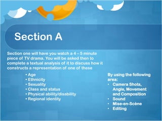Section A
By using the following
area:
• Camera Shots,
Angle, Movement
and Composition
• Sound
• Mise-en-Scène
• Editing
Section one will have you watch a 4 – 5 minute
piece of TV drama. You will be asked then to
complete a textual analysis of it to discuss how it
constructs a representation of one of these
• Age
• Ethnicity
• Sexuality
• Class and status
• Physical ability/disability
• Regional identity
 