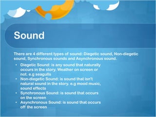 Sound
• Diegetic Sound: is any sound that naturally
occurs in the story. Weather on screen or
not. e.g seagulls
• Non-diegetic Sound: is sound that isn't
natural sound in the story. e.g mood music,
sound effects
• Synchronous Sound: is sound that occurs
on the screen
• Asynchronous Sound: is sound that occurs
off the screen
There are 4 different types of sound: Diegetic sound, Non-diegetic
sound, Synchronous sounds and Asynchronous sound.
 