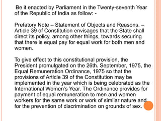 Be it enacted by Parliament in the Twenty-seventh Year
of the Republic of India as follow: -
Prefatory Note – Statement of Objects and Reasons. –
Article 39 of Constitution envisages that the State shall
direct its policy, among other things, towards securing
that there is equal pay for equal work for both men and
women.
To give effect to this constitutional provision, the
President promulgated on the 26th. September, 1975, the
Equal Remuneration Ordinance, 1975 so that the
provisions of Article 39 of the Constitution may be
implemented in the year which is being celebrated as the
International Women’s Year. The Ordinance provides for
payment of equal remuneration to men and women
workers for the same work or work of similar nature and
for the prevention of discrimination on grounds of sex.
 