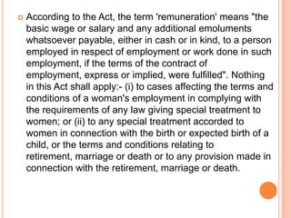 According to the Act, the term 'remuneration' means "the
basic wage or salary and any additional emoluments
whatsoever payable, either in cash or in kind, to a person
employed in respect of employment or work done in such
employment, if the terms of the contract of
employment, express or implied, were fulfilled". Nothing
in this Act shall apply:- (i) to cases affecting the terms and
conditions of a woman's employment in complying with
the requirements of any law giving special treatment to
women; or (ii) to any special treatment accorded to
women in connection with the birth or expected birth of a
child, or the terms and conditions relating to
retirement, marriage or death or to any provision made in
connection with the retirement, marriage or death.
 