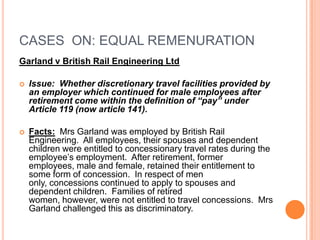 CASES ON: EQUAL REMENURATION
Garland v British Rail Engineering Ltd
 Issue: Whether discretionary travel facilities provided by
an employer which continued for male employees after
retirement come within the definition of “pay” under
Article 119 (now article 141).
 Facts: Mrs Garland was employed by British Rail
Engineering. All employees, their spouses and dependent
children were entitled to concessionary travel rates during the
employee’s employment. After retirement, former
employees, male and female, retained their entitlement to
some form of concession. In respect of men
only, concessions continued to apply to spouses and
dependent children. Families of retired
women, however, were not entitled to travel concessions. Mrs
Garland challenged this as discriminatory.
 