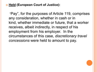  Held (European Court of Justice):
“Pay”, for the purposes of Article 119, comprises
any consideration, whether in cash or in
kind, whether immediate or future, that a worker
receives, albeit indirectly, in respect of his
employment from his employer. In the
circumstances of this case, discretionary travel
concessions were held to amount to pay.
 