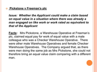  Pickstone v Freeman’s plc
Issue: Whether the Applicant could make a claim based
on equal value in a situation where there was already a
man engaged on like work or work rated as equivalent to
that of the Applicant
Facts: Mrs Pickstone, a Warehouse Operative at Freeman’s
plc, claimed equal pay for work of equal value with a male
colleague who was a Checker Warehouse Operative. There
were other male Warehouse Operatives and female Checker
Warehouse Operatives. The Company argued that, as there
were men doing the same job as Mrs Pickstone, she could not
therefore bring an equal value claim comparing with a different
man.
 