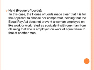  Held (House of Lords):
In this case, the House of Lords made clear that it is for
the Applicant to choose her comparator, holding that the
Equal Pay Act does not prevent a woman employed on
like work or work rated as equivalent with one man from
claiming that she is employed on work of equal value to
that of another man.
 
