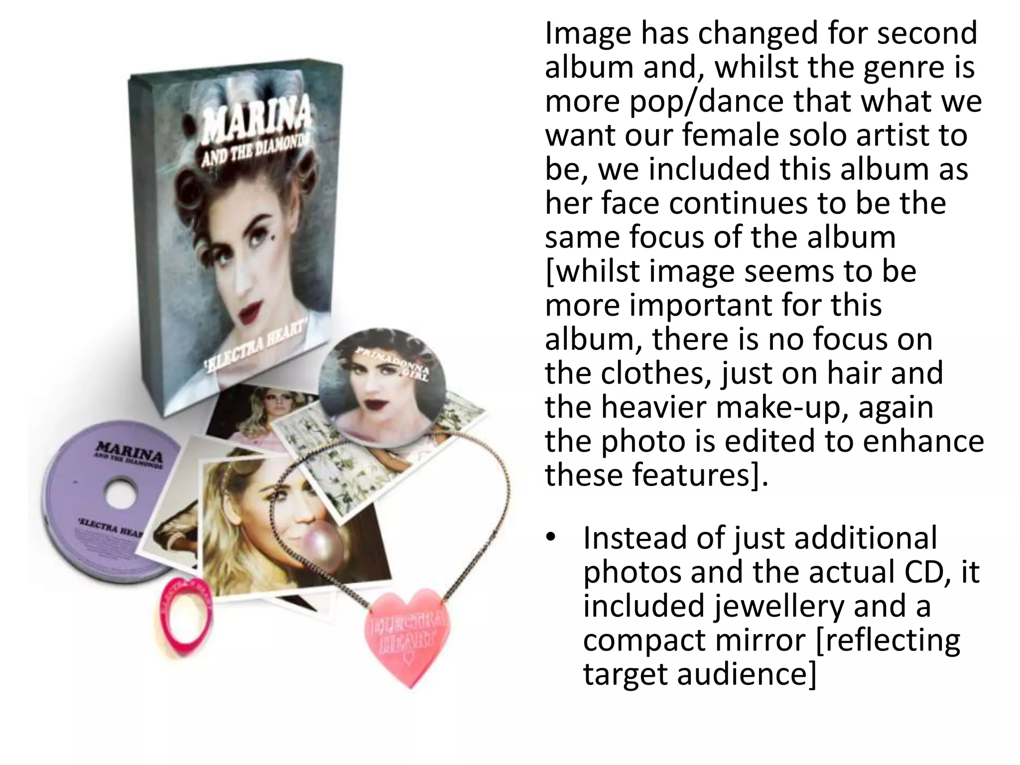 Image has changed for second
album and, whilst the genre is
more pop/dance that what we
want our female solo artist to
be, we included this album as
her face continues to be the
same focus of the album
[whilst image seems to be
more important for this
album, there is no focus on
the clothes, just on hair and
the heavier make-up, again
the photo is edited to enhance
these features].
• Instead of just additional
photos and the actual CD, it
included jewellery and a
compact mirror [reflecting
target audience]
 