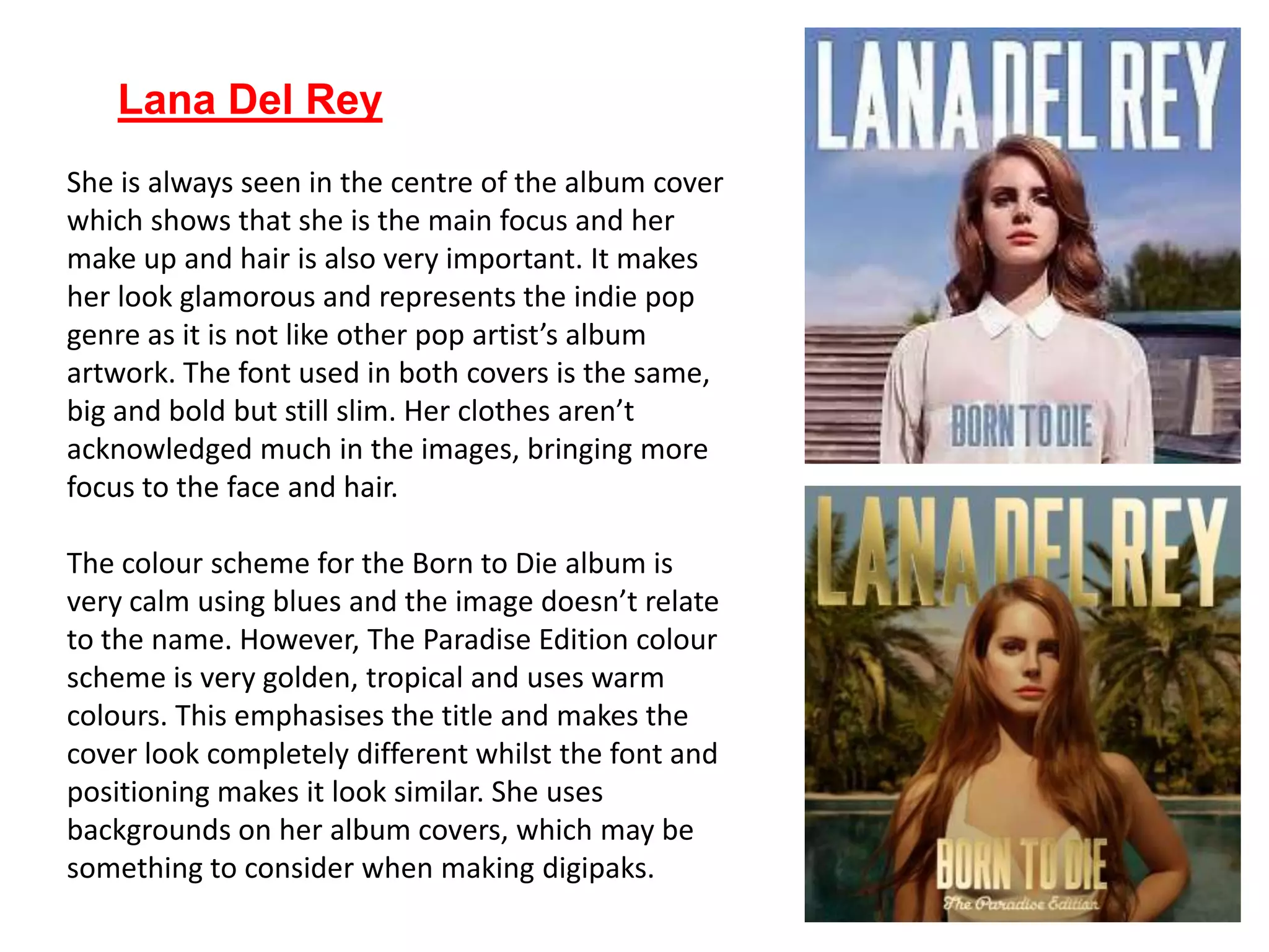 Lana Del Rey
She is always seen in the centre of the album cover
which shows that she is the main focus and her
make up and hair is also very important. It makes
her look glamorous and represents the indie pop
genre as it is not like other pop artist’s album
artwork. The font used in both covers is the same,
big and bold but still slim. Her clothes aren’t
acknowledged much in the images, bringing more
focus to the face and hair.
The colour scheme for the Born to Die album is
very calm using blues and the image doesn’t relate
to the name. However, The Paradise Edition colour
scheme is very golden, tropical and uses warm
colours. This emphasises the title and makes the
cover look completely different whilst the font and
positioning makes it look similar. She uses
backgrounds on her album covers, which may be
something to consider when making digipaks.
 