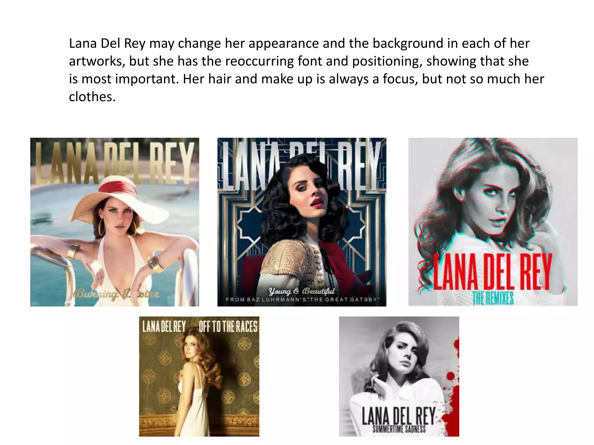 Lana Del Rey may change her appearance and the background in each of her
artworks, but she has the reoccurring font and positioning, showing that she
is most important. Her hair and make up is always a focus, but not so much her
clothes.
 