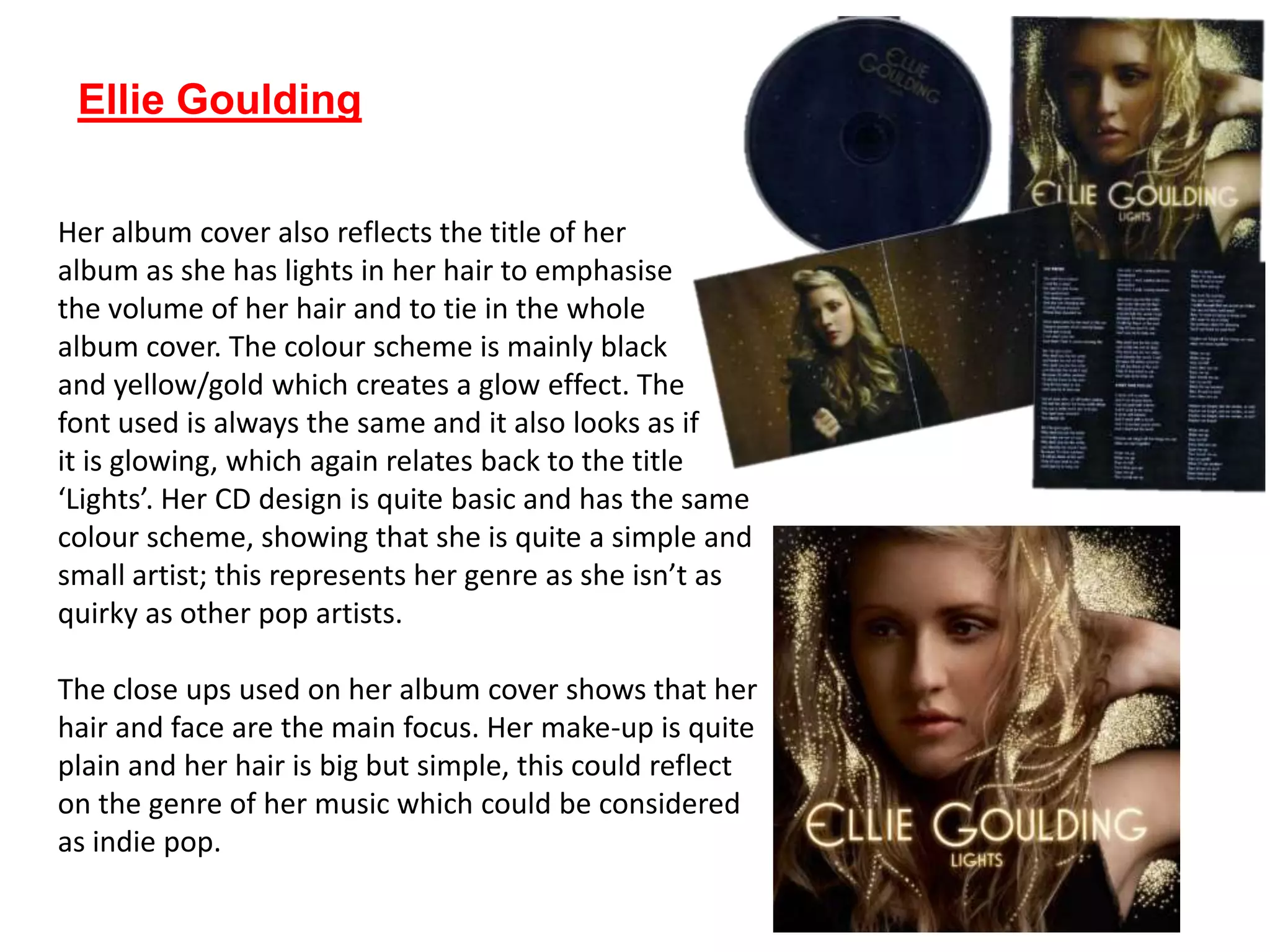Ellie Goulding
Her album cover also reflects the title of her
album as she has lights in her hair to emphasise
the volume of her hair and to tie in the whole
album cover. The colour scheme is mainly black
and yellow/gold which creates a glow effect. The
font used is always the same and it also looks as if
it is glowing, which again relates back to the title
‘Lights’. Her CD design is quite basic and has the same
colour scheme, showing that she is quite a simple and
small artist; this represents her genre as she isn’t as
quirky as other pop artists.
The close ups used on her album cover shows that her
hair and face are the main focus. Her make-up is quite
plain and her hair is big but simple, this could reflect
on the genre of her music which could be considered
as indie pop.
 