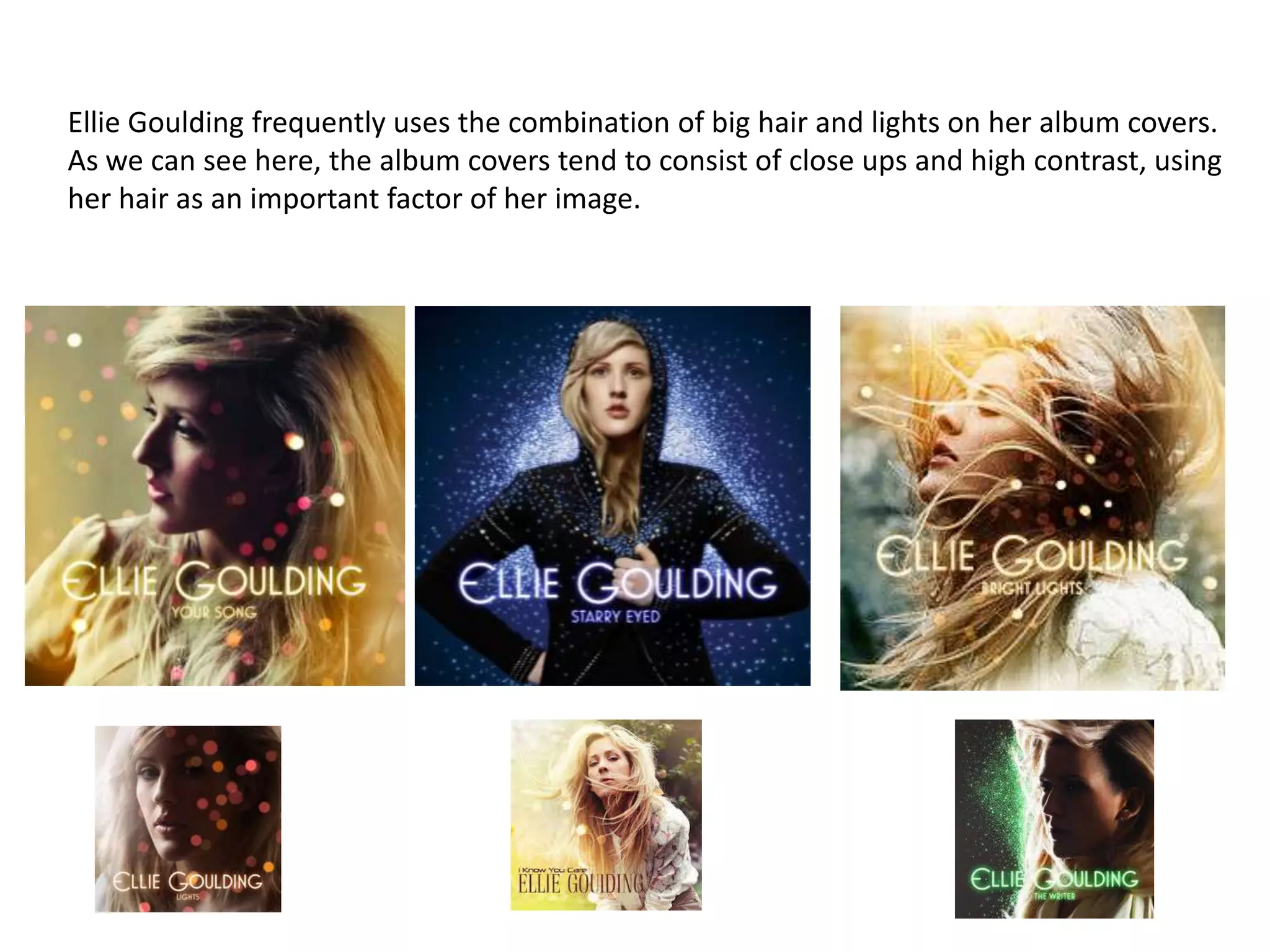 Ellie Goulding frequently uses the combination of big hair and lights on her album covers.
As we can see here, the album covers tend to consist of close ups and high contrast, using
her hair as an important factor of her image.
 