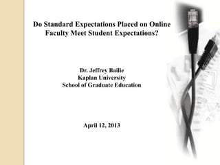 Do Standard Expectations Placed on Online
Faculty Meet Student Expectations?
Dr. Jeffrey Bailie
Kaplan University
School of Graduate Education
April 12, 2013
 