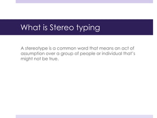 What is Stereo typing
A stereotype is a common word that means an act of
assumption over a group of people or individual that’s
might not be true.
 