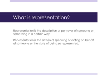 What is representation?
Representation is the description or portrayal of someone or
something in a certain way.
Representation is the action of speaking or acting on behalf
of someone or the state of being so represented.
 