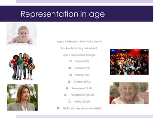 Representation in age
Age is the length of time that a person
has lived or a thing has existed.
Age is represented through:
 Babies (0-2),
 Toddlers (2-5),
 Infants (5-8),
 Children (8-13),
 Teenagers (13-18),
 Young adults (18-25),
 Adults (25-60),
 OAP’s (old age pensioners) (60+).
 
