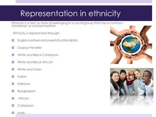 Representation in ethnicity
Ethnicity is a fact or state of belonging to a social group that has a common
notational or cultural tradition
Ethnicity is represented through:
 English/northern Irish/welsh/Scottish/British
 Gyspsy/ traveller
 White and Black Caribbean
 White and Black African
 White and Asian
 Indian
 Pakistani
 Bangladeshi
 African
 Caribbean
 Arab
 