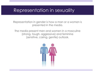 Representation in sexuality
Representation in gender is how a man or a women is
presented in the media.
The media present men and women in a masculine
(strong, tough, aggressive) and feminine
(sensitive, caring, gentle) outlook.
 