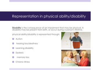 Representation in physical ability/disability
Disability is the consequence of an impairment that may be physical. A
disability may be present from birth, or occur during a person's lifetime.
physical ability/disability is represented through:
 Autism
 hearing loss/deafness
 Learning disability
 Dyslexic
 memory loss
 Chronic illness
 